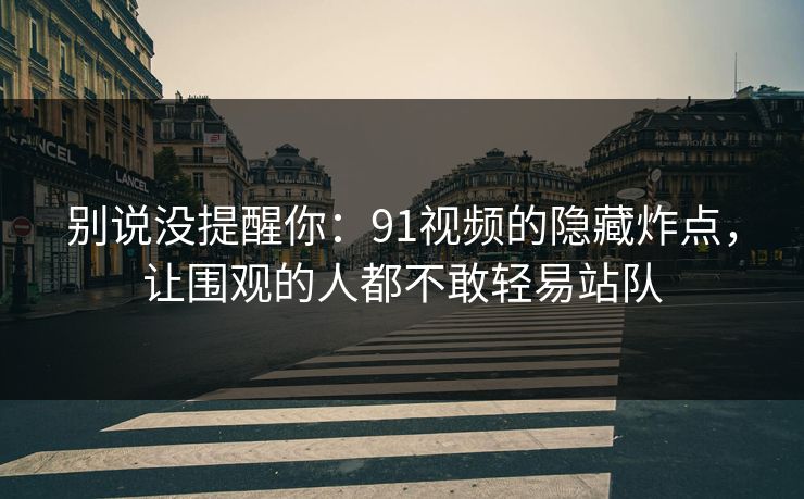 别说没提醒你：91视频的隐藏炸点，让围观的人都不敢轻易站队