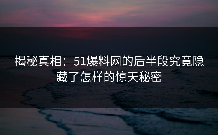 揭秘真相：51爆料网的后半段究竟隐藏了怎样的惊天秘密